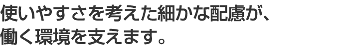 使いやすさを考えた細かな配慮が、働く環境を支えます。